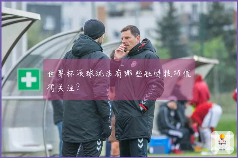 世界杯滚球玩法有哪些独特技巧值得关注？