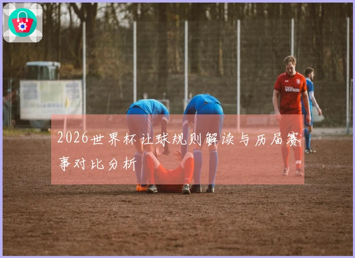 2026世界杯让球规则解读与历届赛事对比分析