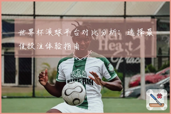 世界杯滚球平台对比分析：选择最佳投注体验指南
