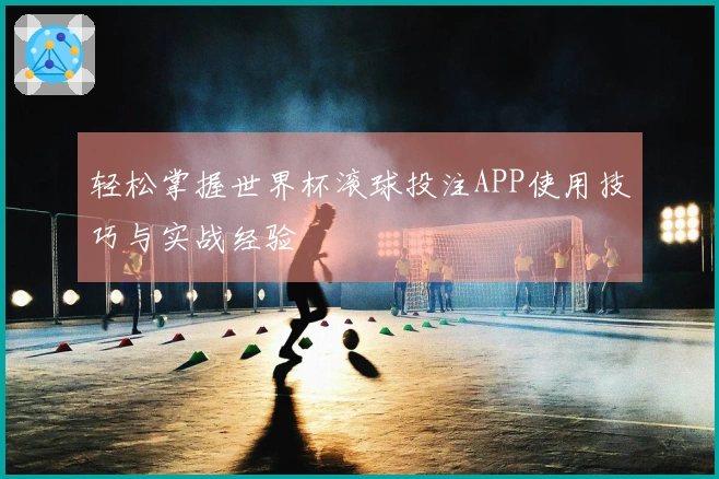 轻松掌握世界杯滚球投注APP使用技巧与实战经验