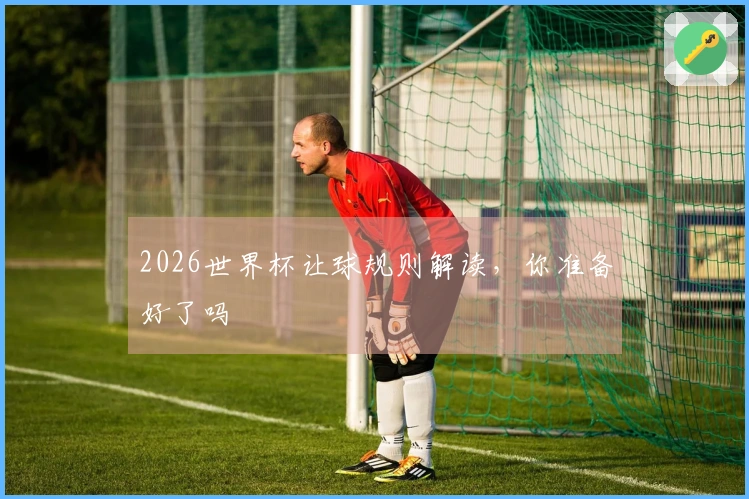 2026世界杯让球规则解读，你准备好了吗