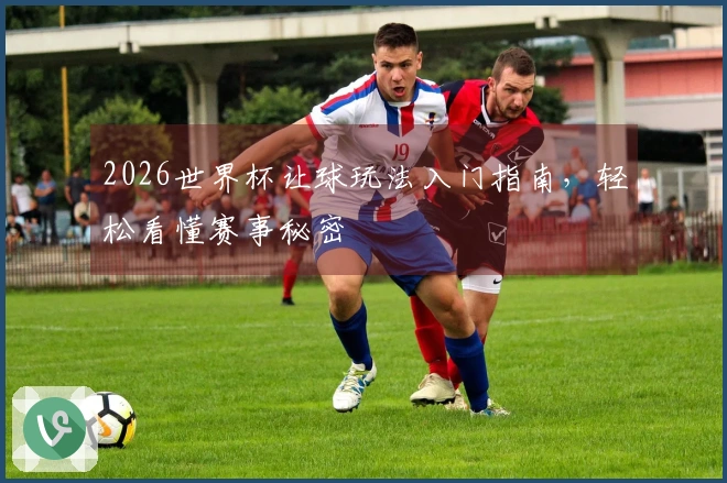 2026世界杯让球玩法入门指南,轻松看懂赛事秘密